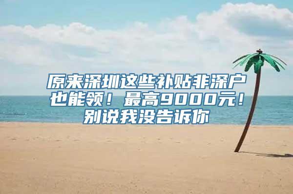 原来深圳这些补贴非深户也能领！最高9000元！别说我没告诉你