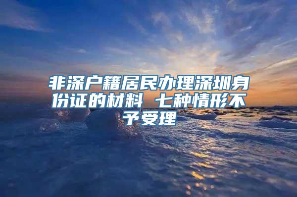 非深户籍居民办理深圳身份证的材料 七种情形不予受理