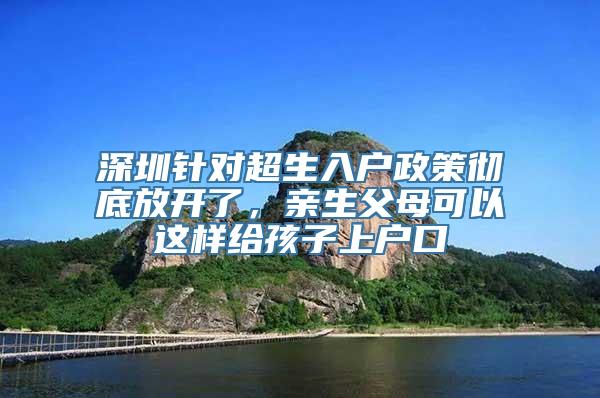 深圳针对超生入户政策彻底放开了，亲生父母可以这样给孩子上户口