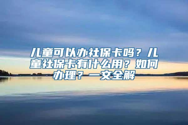 儿童可以办社保卡吗？儿童社保卡有什么用？如何办理？一文全解