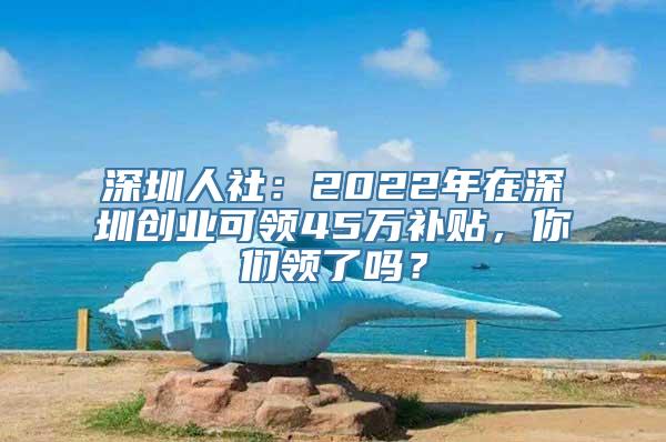 深圳人社：2022年在深圳创业可领45万补贴，你们领了吗？