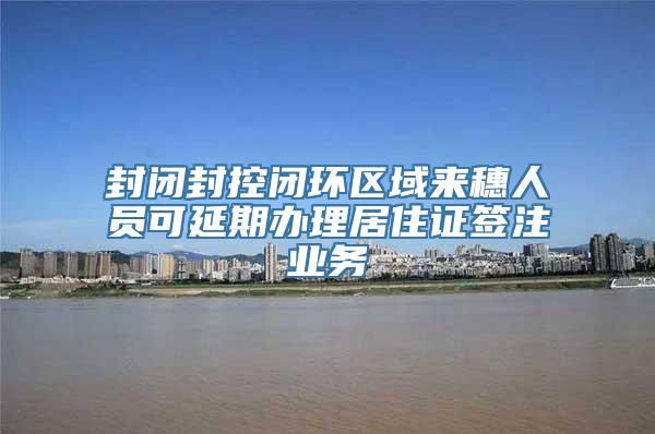 封闭封控闭环区域来穗人员可延期办理居住证签注业务