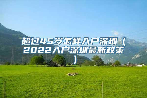 超过45岁怎样入户深圳（2022入户深圳最新政策）