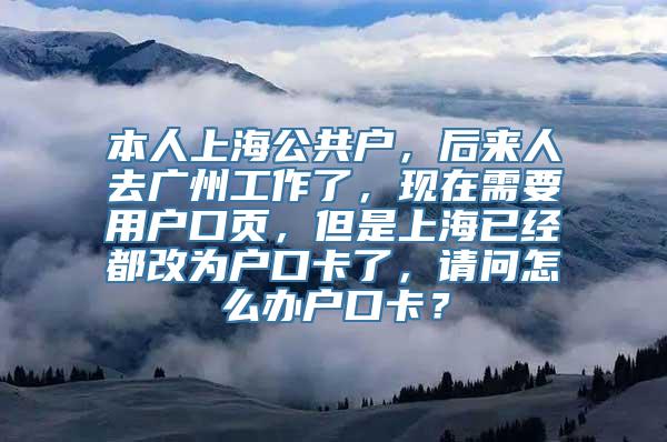 本人上海公共户，后来人去广州工作了，现在需要用户口页，但是上海已经都改为户口卡了，请问怎么办户口卡？