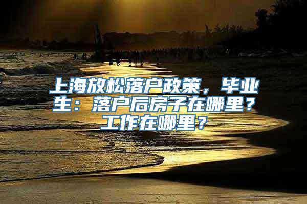 上海放松落户政策，毕业生：落户后房子在哪里？工作在哪里？