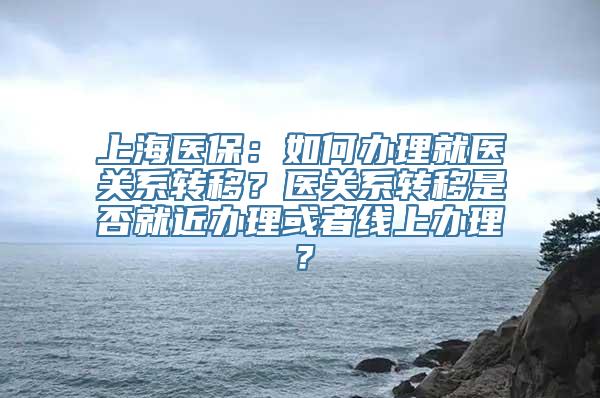 上海医保：如何办理就医关系转移？医关系转移是否就近办理或者线上办理？