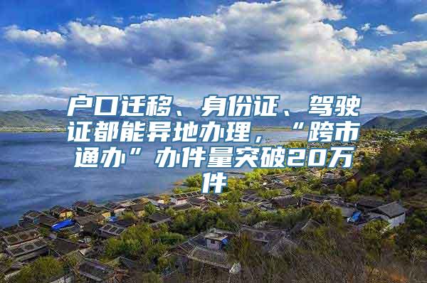 户口迁移、身份证、驾驶证都能异地办理，“跨市通办”办件量突破20万件