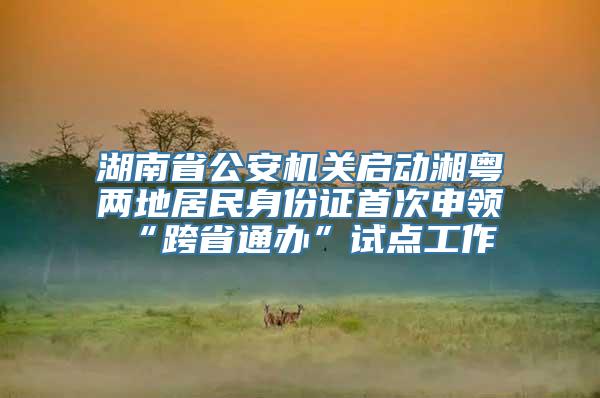 湖南省公安机关启动湘粤两地居民身份证首次申领“跨省通办”试点工作