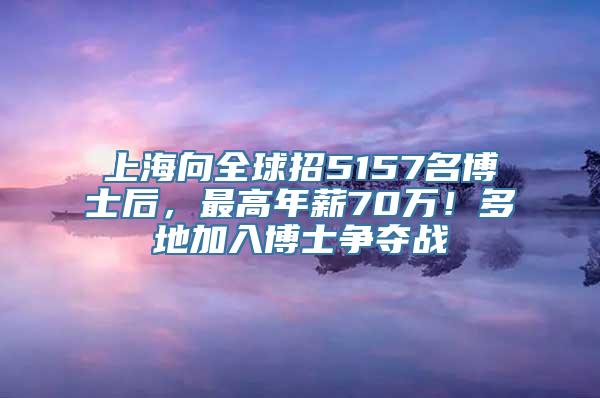 上海向全球招5157名博士后，最高年薪70万！多地加入博士争夺战