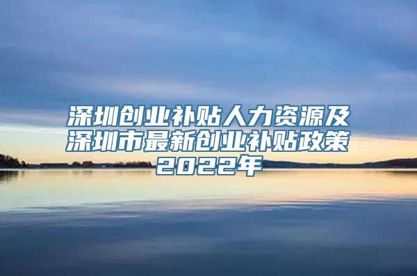 深圳创业补贴人力资源及深圳市最新创业补贴政策2022年