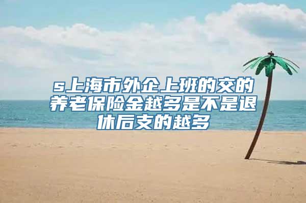 s上海市外企上班的交的养老保险金越多是不是退休后支的越多