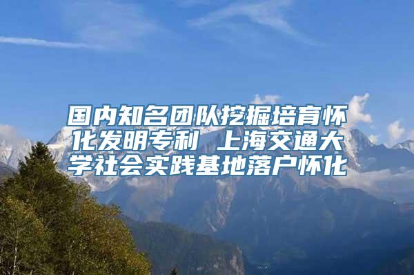 国内知名团队挖掘培育怀化发明专利 上海交通大学社会实践基地落户怀化