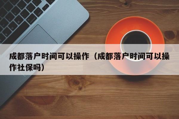 成都落户时间可以操作（成都落户时间可以操作社保吗）