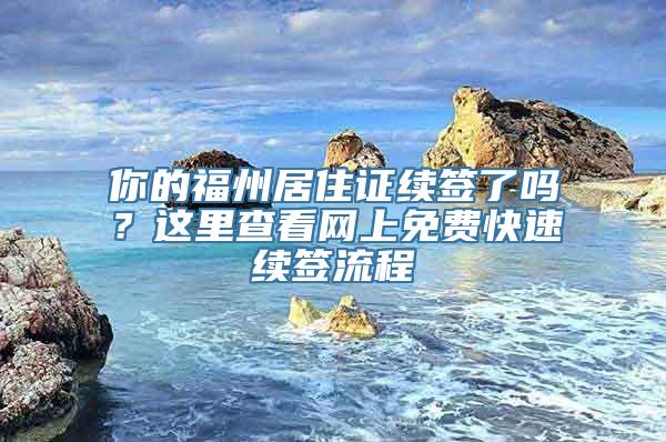 你的福州居住证续签了吗？这里查看网上免费快速续签流程