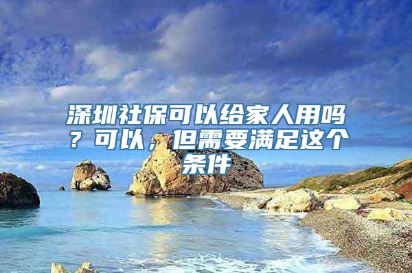 深圳社保可以给家人用吗？可以，但需要满足这个条件