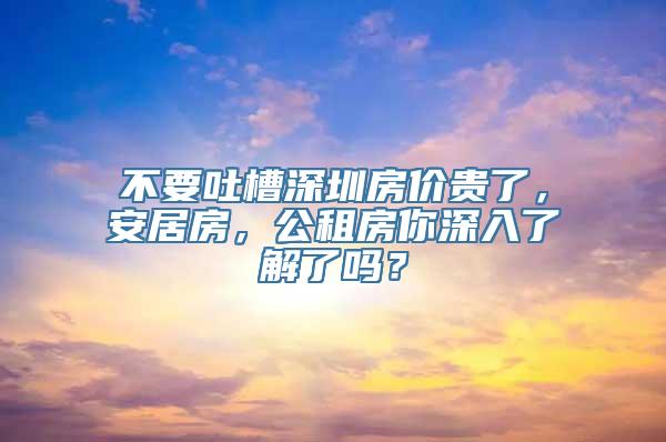 不要吐槽深圳房价贵了，安居房，公租房你深入了解了吗？