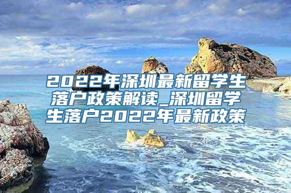 2022年深圳最新留学生落户政策解读_深圳留学生落户2022年最新政策