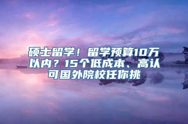 硕士留学！留学预算10万以内？15个低成本、高认可国外院校任你挑