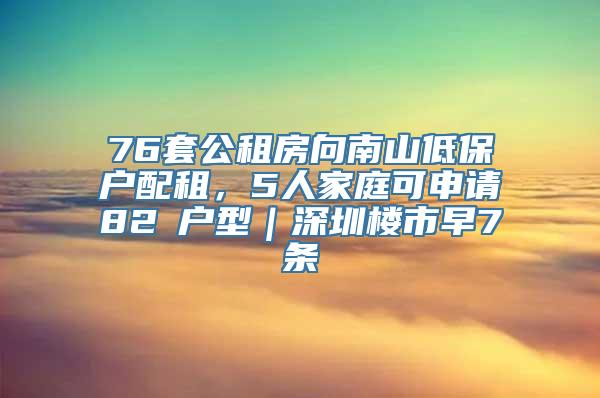 76套公租房向南山低保户配租，5人家庭可申请82㎡户型｜深圳楼市早7条