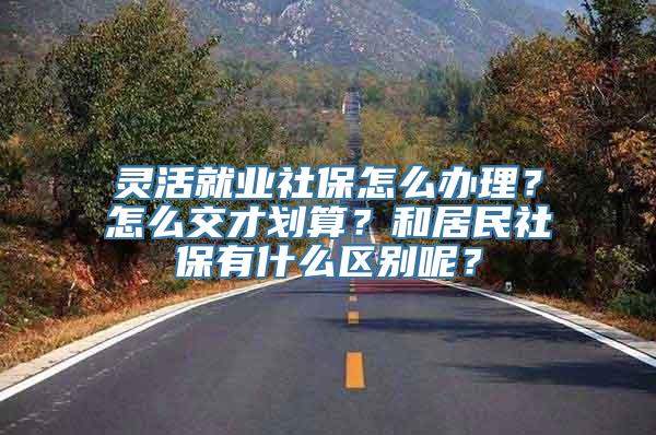 灵活就业社保怎么办理？怎么交才划算？和居民社保有什么区别呢？