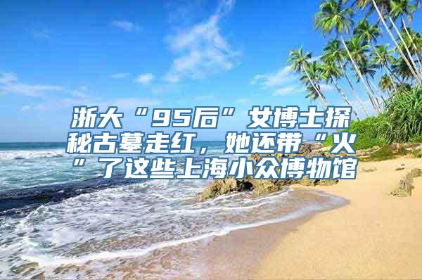 浙大“95后”女博士探秘古墓走红，她还带“火”了这些上海小众博物馆