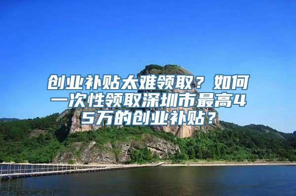 创业补贴太难领取？如何一次性领取深圳市最高45万的创业补贴？