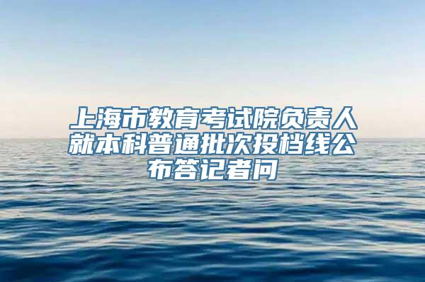 上海市教育考试院负责人就本科普通批次投档线公布答记者问