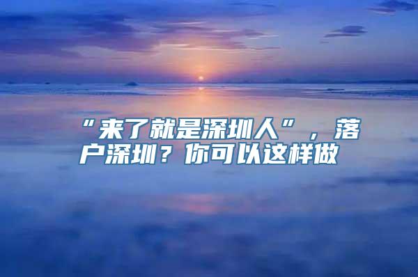 “来了就是深圳人”，落户深圳？你可以这样做→