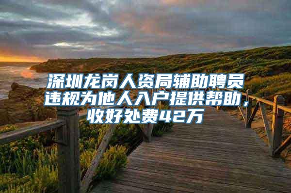 深圳龙岗人资局辅助聘员违规为他人入户提供帮助，收好处费42万