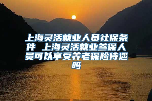 上海灵活就业人员社保条件 上海灵活就业参保人员可以享受养老保险待遇吗