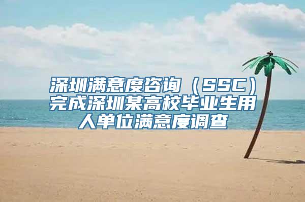 深圳满意度咨询（SSC）完成深圳某高校毕业生用人单位满意度调查