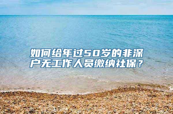 如何给年过50岁的非深户无工作人员缴纳社保？