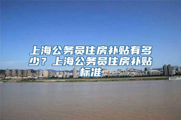 上海公务员住房补贴有多少？上海公务员住房补贴标准