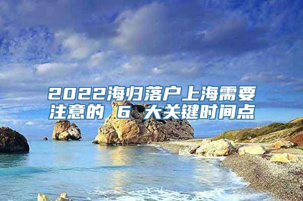 2022海归落户上海需要注意的 6 大关键时间点