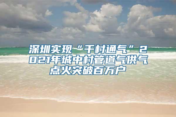 深圳实现“千村通气”2021年城中村管道气供气点火突破百万户