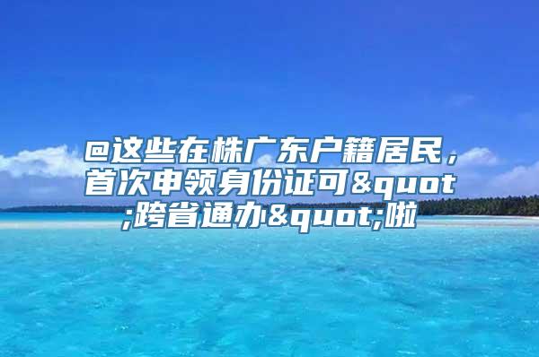 @这些在株广东户籍居民，首次申领身份证可"跨省通办"啦