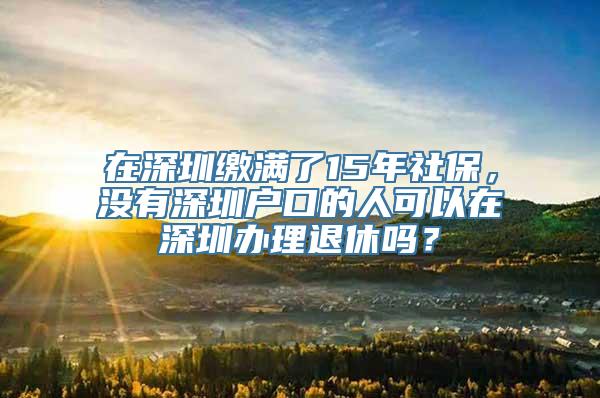 在深圳缴满了15年社保，没有深圳户口的人可以在深圳办理退休吗？