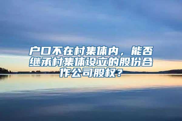 户口不在村集体内，能否继承村集体设立的股份合作公司股权？