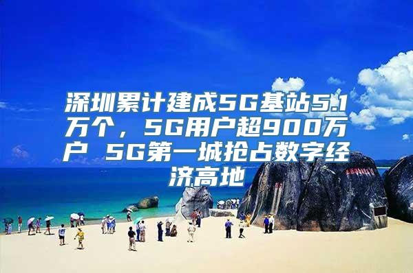 深圳累计建成5G基站5.1万个，5G用户超900万户 5G第一城抢占数字经济高地