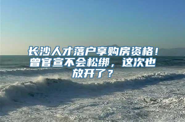 长沙人才落户享购房资格！曾官宣不会松绑，这次也放开了？