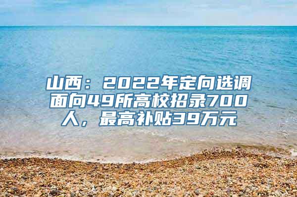 山西：2022年定向选调面向49所高校招录700人，最高补贴39万元