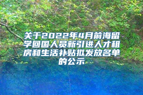 关于2022年4月前海留学回国人员新引进人才租房和生活补贴拟发放名单的公示