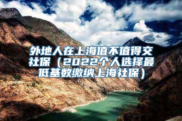 外地人在上海值不值得交社保（2022个人选择最低基数缴纳上海社保）