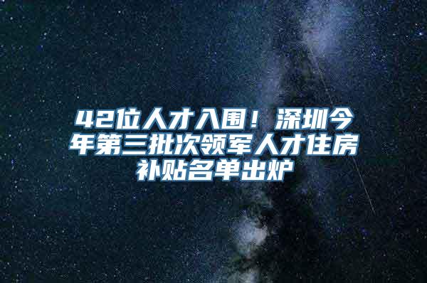 42位人才入围！深圳今年第三批次领军人才住房补贴名单出炉