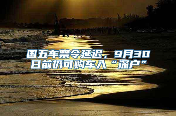 国五车禁令延迟，9月30日前仍可购车入“深户”