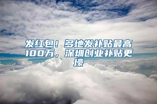 发红包！多地发补贴最高100万，深圳创业补贴更壕