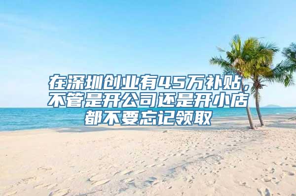 在深圳创业有45万补贴，不管是开公司还是开小店都不要忘记领取