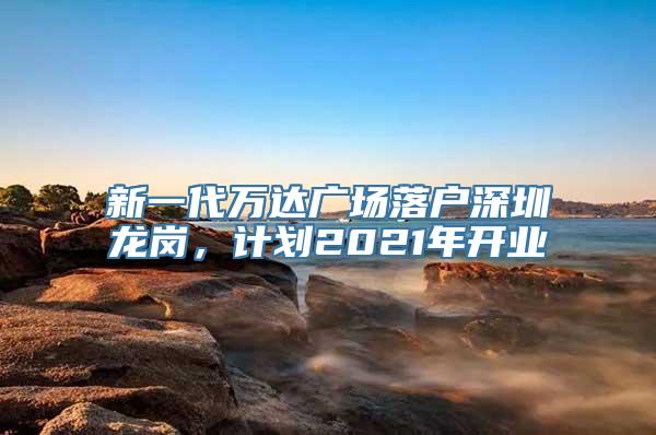 新一代万达广场落户深圳龙岗，计划2021年开业