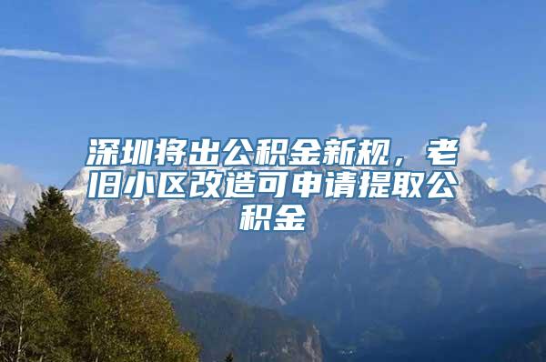 深圳将出公积金新规，老旧小区改造可申请提取公积金