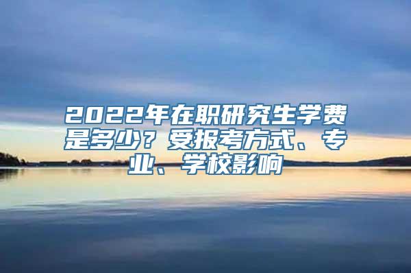 2022年在职研究生学费是多少？受报考方式、专业、学校影响